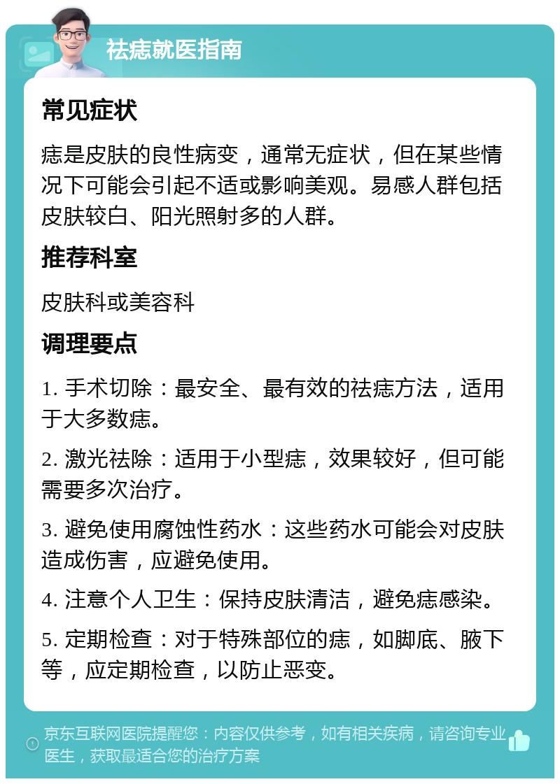 祛痣就医指南 常见症状 痣是皮肤的良性病变，通常无症状，但在某些情况下可能会引起不适或影响美观。易感人群包括皮肤较白、阳光照射多的人群。 推荐科室 皮肤科或美容科 调理要点 1. 手术切除：最安全、最有效的祛痣方法，适用于大多数痣。 2. 激光祛除：适用于小型痣，效果较好，但可能需要多次治疗。 3. 避免使用腐蚀性药水：这些药水可能会对皮肤造成伤害，应避免使用。 4. 注意个人卫生：保持皮肤清洁，避免痣感染。 5. 定期检查：对于特殊部位的痣，如脚底、腋下等，应定期检查，以防止恶变。