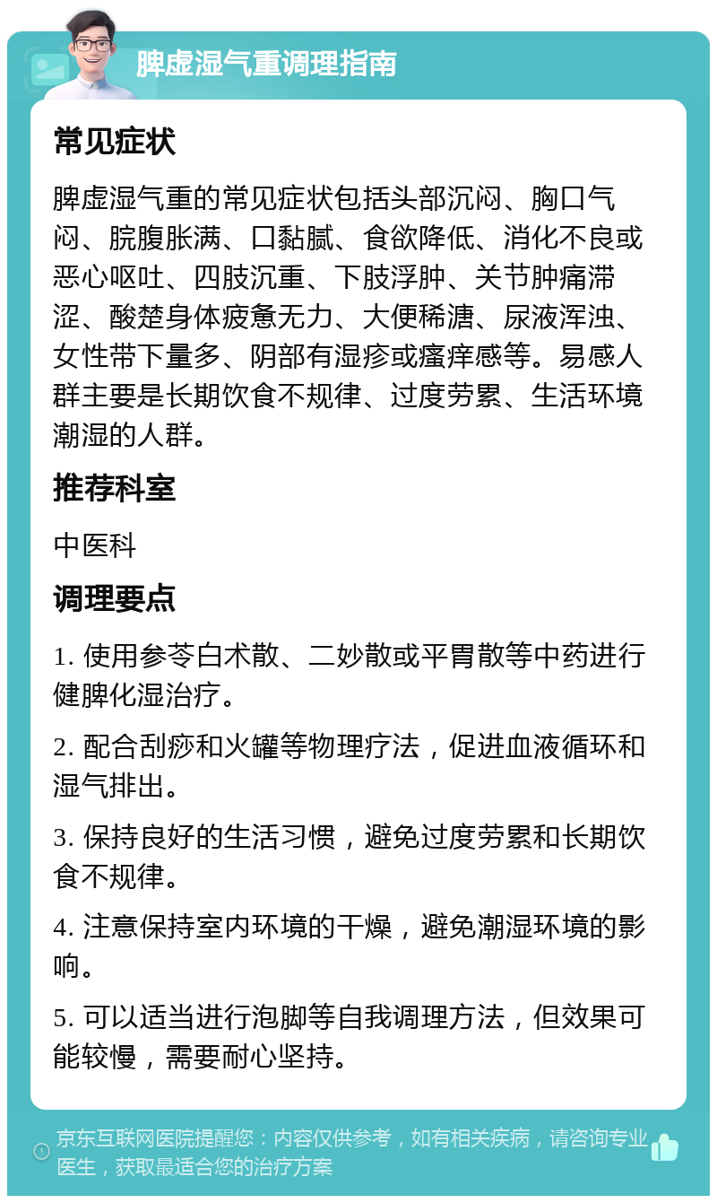 脾虚湿气重调理指南 常见症状 脾虚湿气重的常见症状包括头部沉闷、胸口气闷、脘腹胀满、口黏腻、食欲降低、消化不良或恶心呕吐、四肢沉重、下肢浮肿、关节肿痛滞涩、酸楚身体疲惫无力、大便稀溏、尿液浑浊、女性带下量多、阴部有湿疹或瘙痒感等。易感人群主要是长期饮食不规律、过度劳累、生活环境潮湿的人群。 推荐科室 中医科 调理要点 1. 使用参苓白术散、二妙散或平胃散等中药进行健脾化湿治疗。 2. 配合刮痧和火罐等物理疗法，促进血液循环和湿气排出。 3. 保持良好的生活习惯，避免过度劳累和长期饮食不规律。 4. 注意保持室内环境的干燥，避免潮湿环境的影响。 5. 可以适当进行泡脚等自我调理方法，但效果可能较慢，需要耐心坚持。