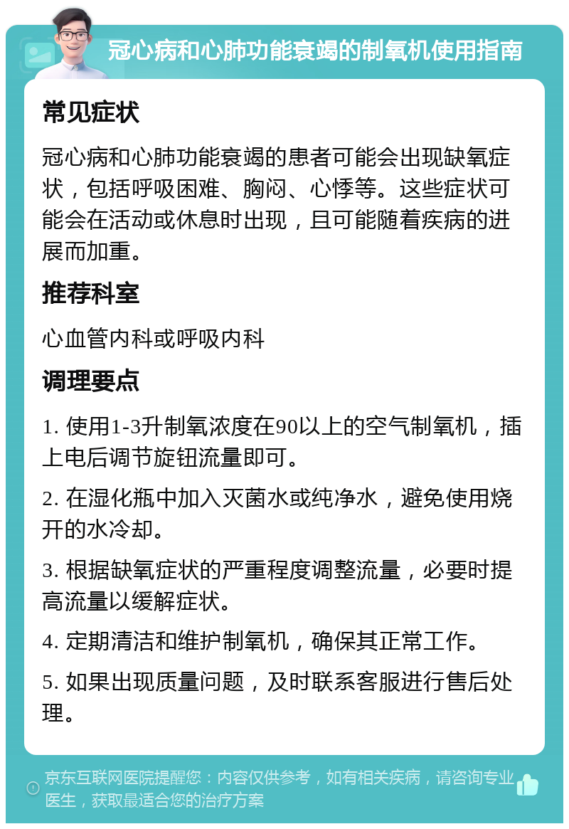 冠心病和心肺功能衰竭的制氧机使用指南 常见症状 冠心病和心肺功能衰竭的患者可能会出现缺氧症状，包括呼吸困难、胸闷、心悸等。这些症状可能会在活动或休息时出现，且可能随着疾病的进展而加重。 推荐科室 心血管内科或呼吸内科 调理要点 1. 使用1-3升制氧浓度在90以上的空气制氧机，插上电后调节旋钮流量即可。 2. 在湿化瓶中加入灭菌水或纯净水，避免使用烧开的水冷却。 3. 根据缺氧症状的严重程度调整流量，必要时提高流量以缓解症状。 4. 定期清洁和维护制氧机，确保其正常工作。 5. 如果出现质量问题，及时联系客服进行售后处理。