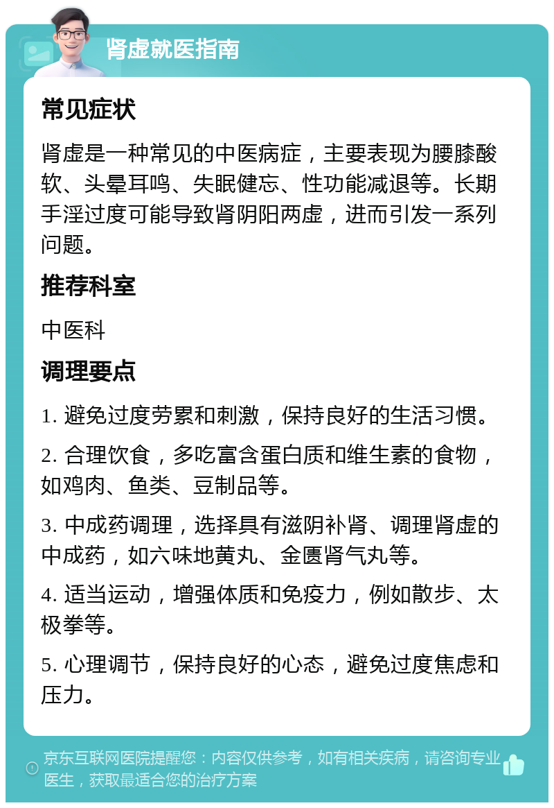 肾虚就医指南 常见症状 肾虚是一种常见的中医病症，主要表现为腰膝酸软、头晕耳鸣、失眠健忘、性功能减退等。长期手淫过度可能导致肾阴阳两虚，进而引发一系列问题。 推荐科室 中医科 调理要点 1. 避免过度劳累和刺激，保持良好的生活习惯。 2. 合理饮食，多吃富含蛋白质和维生素的食物，如鸡肉、鱼类、豆制品等。 3. 中成药调理，选择具有滋阴补肾、调理肾虚的中成药，如六味地黄丸、金匮肾气丸等。 4. 适当运动，增强体质和免疫力，例如散步、太极拳等。 5. 心理调节，保持良好的心态，避免过度焦虑和压力。