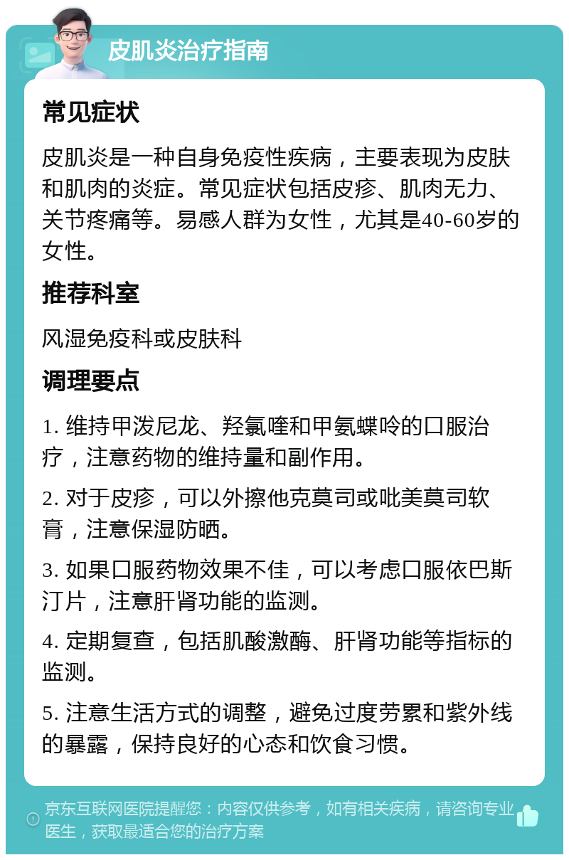 皮肌炎治疗指南 常见症状 皮肌炎是一种自身免疫性疾病，主要表现为皮肤和肌肉的炎症。常见症状包括皮疹、肌肉无力、关节疼痛等。易感人群为女性，尤其是40-60岁的女性。 推荐科室 风湿免疫科或皮肤科 调理要点 1. 维持甲泼尼龙、羟氯喹和甲氨蝶呤的口服治疗，注意药物的维持量和副作用。 2. 对于皮疹，可以外擦他克莫司或吡美莫司软膏，注意保湿防晒。 3. 如果口服药物效果不佳，可以考虑口服依巴斯汀片，注意肝肾功能的监测。 4. 定期复查，包括肌酸激酶、肝肾功能等指标的监测。 5. 注意生活方式的调整，避免过度劳累和紫外线的暴露，保持良好的心态和饮食习惯。