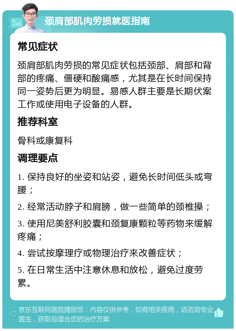 颈肩部肌肉劳损就医指南 常见症状 颈肩部肌肉劳损的常见症状包括颈部、肩部和背部的疼痛、僵硬和酸痛感，尤其是在长时间保持同一姿势后更为明显。易感人群主要是长期伏案工作或使用电子设备的人群。 推荐科室 骨科或康复科 调理要点 1. 保持良好的坐姿和站姿，避免长时间低头或弯腰； 2. 经常活动脖子和肩膀，做一些简单的颈椎操； 3. 使用尼美舒利胶囊和颈复康颗粒等药物来缓解疼痛； 4. 尝试按摩理疗或物理治疗来改善症状； 5. 在日常生活中注意休息和放松，避免过度劳累。