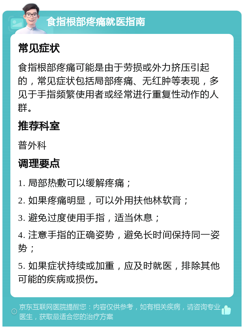 食指根部疼痛就医指南 常见症状 食指根部疼痛可能是由于劳损或外力挤压引起的，常见症状包括局部疼痛、无红肿等表现，多见于手指频繁使用者或经常进行重复性动作的人群。 推荐科室 普外科 调理要点 1. 局部热敷可以缓解疼痛； 2. 如果疼痛明显，可以外用扶他林软膏； 3. 避免过度使用手指，适当休息； 4. 注意手指的正确姿势，避免长时间保持同一姿势； 5. 如果症状持续或加重，应及时就医，排除其他可能的疾病或损伤。