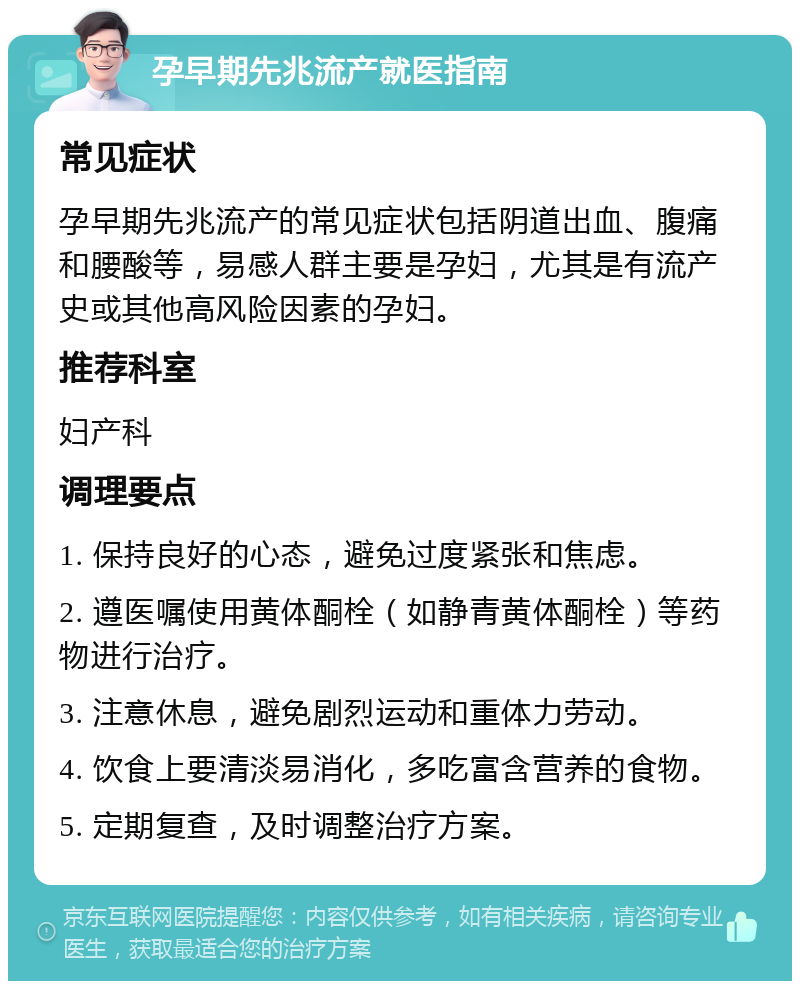 孕早期先兆流产就医指南 常见症状 孕早期先兆流产的常见症状包括阴道出血、腹痛和腰酸等，易感人群主要是孕妇，尤其是有流产史或其他高风险因素的孕妇。 推荐科室 妇产科 调理要点 1. 保持良好的心态，避免过度紧张和焦虑。 2. 遵医嘱使用黄体酮栓（如静青黄体酮栓）等药物进行治疗。 3. 注意休息，避免剧烈运动和重体力劳动。 4. 饮食上要清淡易消化，多吃富含营养的食物。 5. 定期复查，及时调整治疗方案。