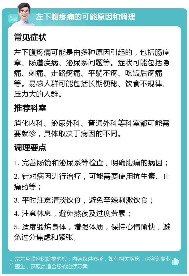 左下腹疼痛的可能原因和调理 常见症状 左下腹疼痛可能是由多种原因引起的，包括肠痉挛、肠道疾病、泌尿系问题等。症状可能包括隐痛、刺痛、走路疼痛、平躺不疼、吃饭后疼痛等。易感人群可能包括长期便秘、饮食不规律、压力大的人群。 推荐科室 消化内科、泌尿外科、普通外科等科室都可能需要就诊，具体取决于病因的不同。 调理要点 1. 完善肠镜和泌尿系等检查，明确腹痛的病因； 2. 针对病因进行治疗，可能需要使用抗生素、止痛药等； 3. 平时注意清淡饮食，避免辛辣刺激饮食； 4. 注意休息，避免熬夜及过度劳累； 5. 适度锻炼身体，增强体质，保持心情愉快，避免过分焦虑和紧张。