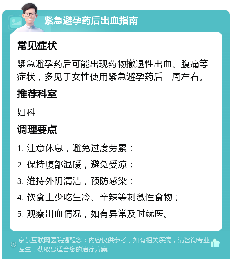 紧急避孕药后出血指南 常见症状 紧急避孕药后可能出现药物撤退性出血、腹痛等症状，多见于女性使用紧急避孕药后一周左右。 推荐科室 妇科 调理要点 1. 注意休息，避免过度劳累； 2. 保持腹部温暖，避免受凉； 3. 维持外阴清洁，预防感染； 4. 饮食上少吃生冷、辛辣等刺激性食物； 5. 观察出血情况，如有异常及时就医。