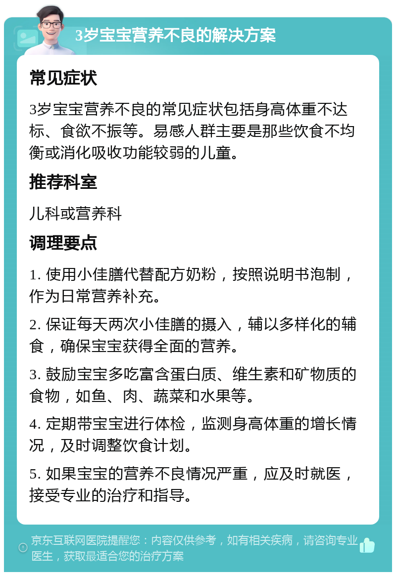 3岁宝宝营养不良的解决方案 常见症状 3岁宝宝营养不良的常见症状包括身高体重不达标、食欲不振等。易感人群主要是那些饮食不均衡或消化吸收功能较弱的儿童。 推荐科室 儿科或营养科 调理要点 1. 使用小佳膳代替配方奶粉，按照说明书泡制，作为日常营养补充。 2. 保证每天两次小佳膳的摄入，辅以多样化的辅食，确保宝宝获得全面的营养。 3. 鼓励宝宝多吃富含蛋白质、维生素和矿物质的食物，如鱼、肉、蔬菜和水果等。 4. 定期带宝宝进行体检，监测身高体重的增长情况，及时调整饮食计划。 5. 如果宝宝的营养不良情况严重，应及时就医，接受专业的治疗和指导。