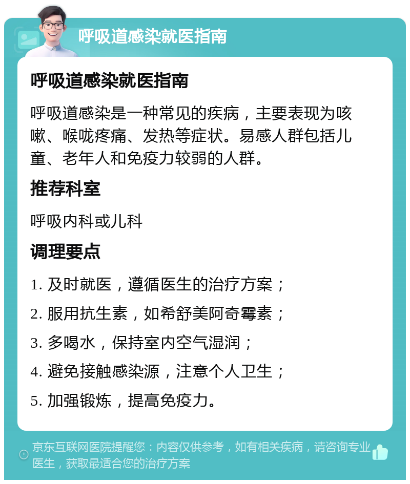 呼吸道感染就医指南 呼吸道感染就医指南 呼吸道感染是一种常见的疾病，主要表现为咳嗽、喉咙疼痛、发热等症状。易感人群包括儿童、老年人和免疫力较弱的人群。 推荐科室 呼吸内科或儿科 调理要点 1. 及时就医，遵循医生的治疗方案； 2. 服用抗生素，如希舒美阿奇霉素； 3. 多喝水，保持室内空气湿润； 4. 避免接触感染源，注意个人卫生； 5. 加强锻炼，提高免疫力。