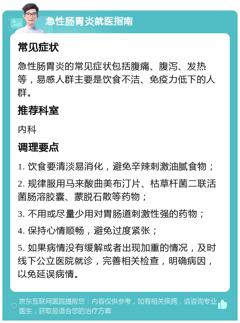 急性肠胃炎就医指南 常见症状 急性肠胃炎的常见症状包括腹痛、腹泻、发热等，易感人群主要是饮食不洁、免疫力低下的人群。 推荐科室 内科 调理要点 1. 饮食要清淡易消化，避免辛辣刺激油腻食物； 2. 规律服用马来酸曲美布汀片、枯草杆菌二联活菌肠溶胶囊、蒙脱石散等药物； 3. 不用或尽量少用对胃肠道刺激性强的药物； 4. 保持心情顺畅，避免过度紧张； 5. 如果病情没有缓解或者出现加重的情况，及时线下公立医院就诊，完善相关检查，明确病因，以免延误病情。