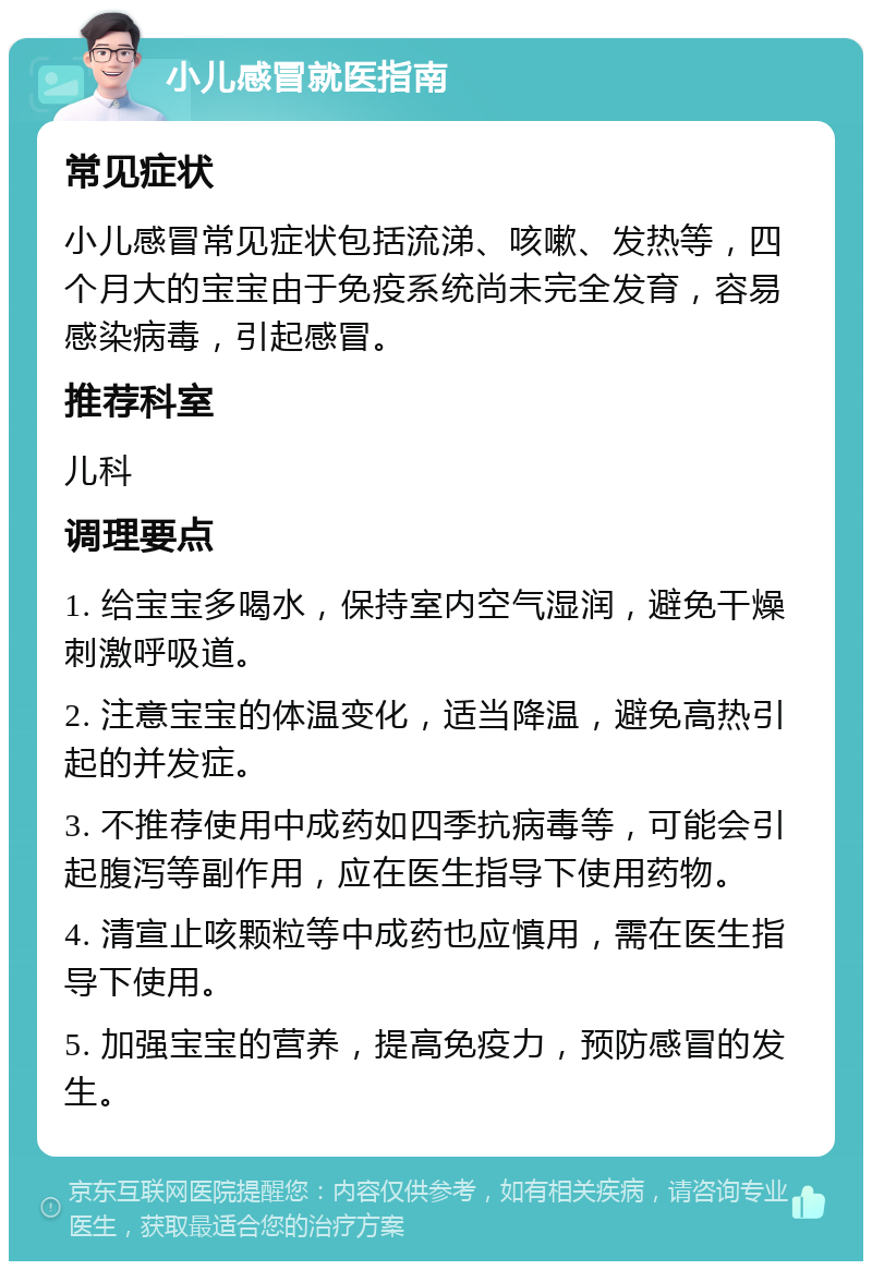 小儿感冒就医指南 常见症状 小儿感冒常见症状包括流涕、咳嗽、发热等，四个月大的宝宝由于免疫系统尚未完全发育，容易感染病毒，引起感冒。 推荐科室 儿科 调理要点 1. 给宝宝多喝水，保持室内空气湿润，避免干燥刺激呼吸道。 2. 注意宝宝的体温变化，适当降温，避免高热引起的并发症。 3. 不推荐使用中成药如四季抗病毒等，可能会引起腹泻等副作用，应在医生指导下使用药物。 4. 清宣止咳颗粒等中成药也应慎用，需在医生指导下使用。 5. 加强宝宝的营养，提高免疫力，预防感冒的发生。