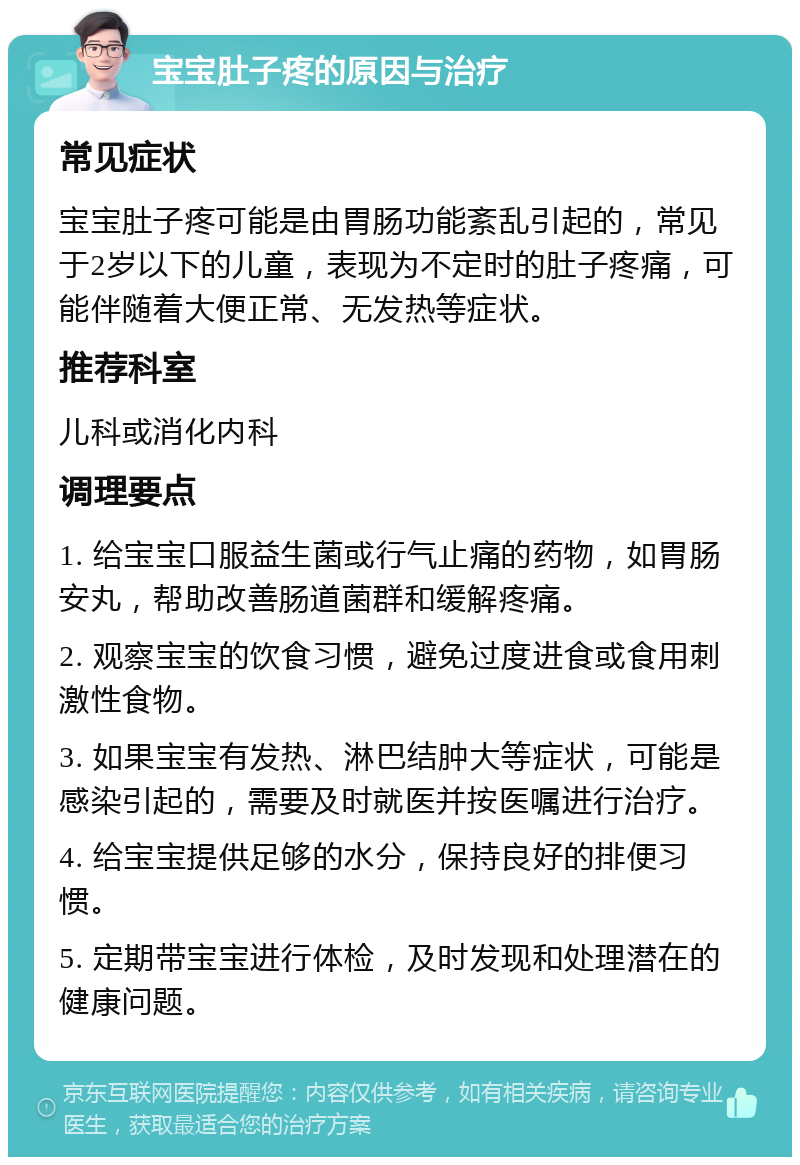 宝宝肚子疼的原因与治疗 常见症状 宝宝肚子疼可能是由胃肠功能紊乱引起的，常见于2岁以下的儿童，表现为不定时的肚子疼痛，可能伴随着大便正常、无发热等症状。 推荐科室 儿科或消化内科 调理要点 1. 给宝宝口服益生菌或行气止痛的药物，如胃肠安丸，帮助改善肠道菌群和缓解疼痛。 2. 观察宝宝的饮食习惯，避免过度进食或食用刺激性食物。 3. 如果宝宝有发热、淋巴结肿大等症状，可能是感染引起的，需要及时就医并按医嘱进行治疗。 4. 给宝宝提供足够的水分，保持良好的排便习惯。 5. 定期带宝宝进行体检，及时发现和处理潜在的健康问题。