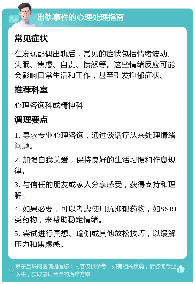 出轨事件的心理处理指南 常见症状 在发现配偶出轨后，常见的症状包括情绪波动、失眠、焦虑、自责、愤怒等。这些情绪反应可能会影响日常生活和工作，甚至引发抑郁症状。 推荐科室 心理咨询科或精神科 调理要点 1. 寻求专业心理咨询，通过谈话疗法来处理情绪问题。 2. 加强自我关爱，保持良好的生活习惯和作息规律。 3. 与信任的朋友或家人分享感受，获得支持和理解。 4. 如果必要，可以考虑使用抗抑郁药物，如SSRI类药物，来帮助稳定情绪。 5. 尝试进行冥想、瑜伽或其他放松技巧，以缓解压力和焦虑感。