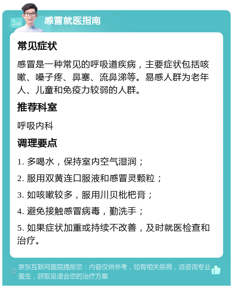 感冒就医指南 常见症状 感冒是一种常见的呼吸道疾病，主要症状包括咳嗽、嗓子疼、鼻塞、流鼻涕等。易感人群为老年人、儿童和免疫力较弱的人群。 推荐科室 呼吸内科 调理要点 1. 多喝水，保持室内空气湿润； 2. 服用双黄连口服液和感冒灵颗粒； 3. 如咳嗽较多，服用川贝枇杷膏； 4. 避免接触感冒病毒，勤洗手； 5. 如果症状加重或持续不改善，及时就医检查和治疗。