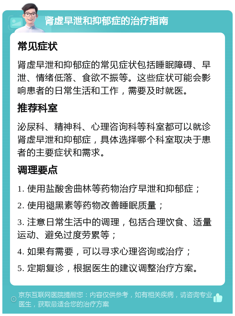 肾虚早泄和抑郁症的治疗指南 常见症状 肾虚早泄和抑郁症的常见症状包括睡眠障碍、早泄、情绪低落、食欲不振等。这些症状可能会影响患者的日常生活和工作，需要及时就医。 推荐科室 泌尿科、精神科、心理咨询科等科室都可以就诊肾虚早泄和抑郁症，具体选择哪个科室取决于患者的主要症状和需求。 调理要点 1. 使用盐酸舍曲林等药物治疗早泄和抑郁症； 2. 使用褪黑素等药物改善睡眠质量； 3. 注意日常生活中的调理，包括合理饮食、适量运动、避免过度劳累等； 4. 如果有需要，可以寻求心理咨询或治疗； 5. 定期复诊，根据医生的建议调整治疗方案。