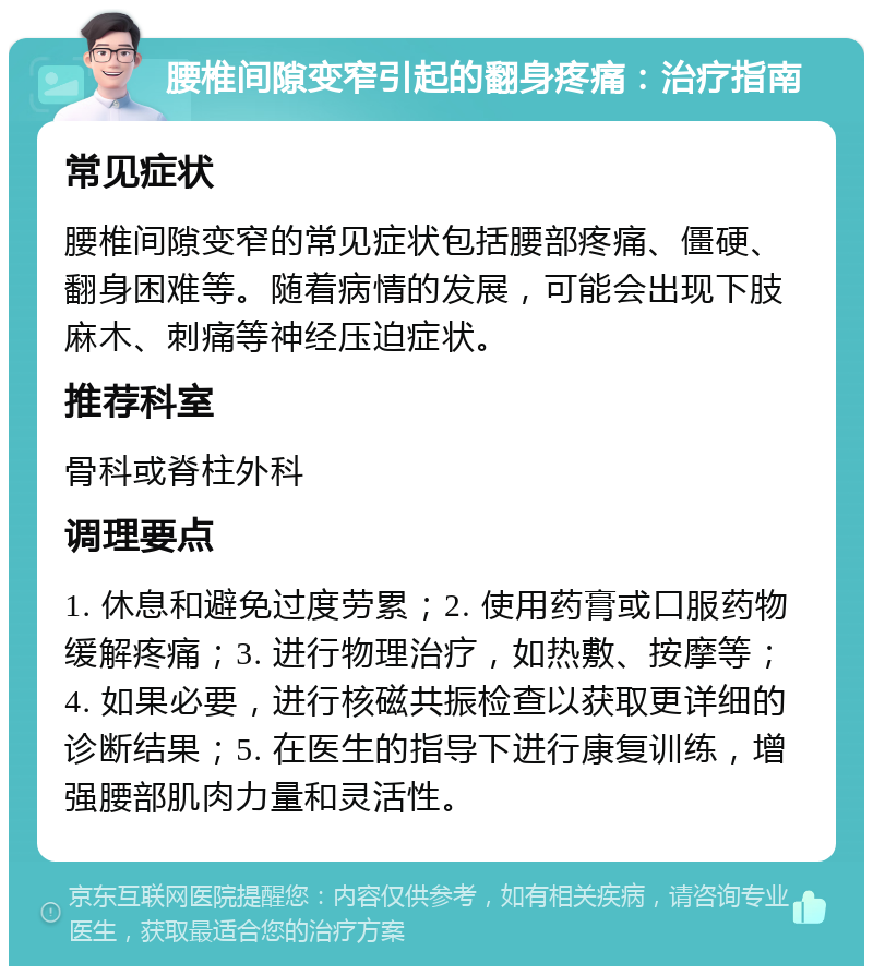 腰椎间隙变窄引起的翻身疼痛：治疗指南 常见症状 腰椎间隙变窄的常见症状包括腰部疼痛、僵硬、翻身困难等。随着病情的发展，可能会出现下肢麻木、刺痛等神经压迫症状。 推荐科室 骨科或脊柱外科 调理要点 1. 休息和避免过度劳累；2. 使用药膏或口服药物缓解疼痛；3. 进行物理治疗，如热敷、按摩等；4. 如果必要，进行核磁共振检查以获取更详细的诊断结果；5. 在医生的指导下进行康复训练，增强腰部肌肉力量和灵活性。