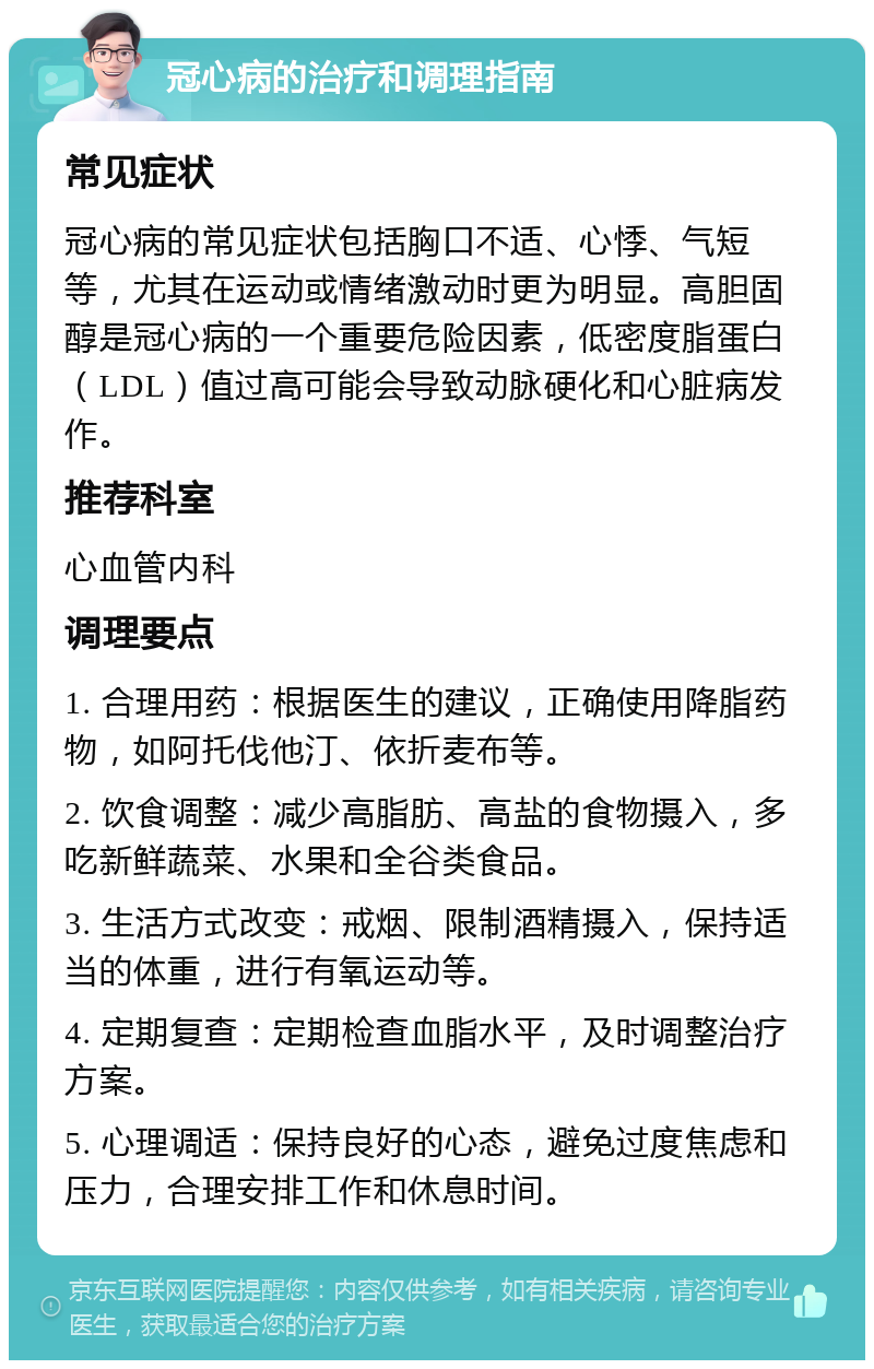 冠心病的治疗和调理指南 常见症状 冠心病的常见症状包括胸口不适、心悸、气短等，尤其在运动或情绪激动时更为明显。高胆固醇是冠心病的一个重要危险因素，低密度脂蛋白（LDL）值过高可能会导致动脉硬化和心脏病发作。 推荐科室 心血管内科 调理要点 1. 合理用药：根据医生的建议，正确使用降脂药物，如阿托伐他汀、依折麦布等。 2. 饮食调整：减少高脂肪、高盐的食物摄入，多吃新鲜蔬菜、水果和全谷类食品。 3. 生活方式改变：戒烟、限制酒精摄入，保持适当的体重，进行有氧运动等。 4. 定期复查：定期检查血脂水平，及时调整治疗方案。 5. 心理调适：保持良好的心态，避免过度焦虑和压力，合理安排工作和休息时间。