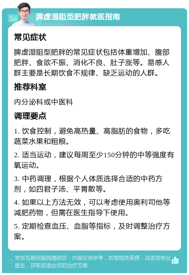 脾虚湿阻型肥胖就医指南 常见症状 脾虚湿阻型肥胖的常见症状包括体重增加、腹部肥胖、食欲不振、消化不良、肚子涨等。易感人群主要是长期饮食不规律、缺乏运动的人群。 推荐科室 内分泌科或中医科 调理要点 1. 饮食控制，避免高热量、高脂肪的食物，多吃蔬菜水果和粗粮。 2. 适当运动，建议每周至少150分钟的中等强度有氧运动。 3. 中药调理，根据个人体质选择合适的中药方剂，如四君子汤、平胃散等。 4. 如果以上方法无效，可以考虑使用奥利司他等减肥药物，但需在医生指导下使用。 5. 定期检查血压、血脂等指标，及时调整治疗方案。