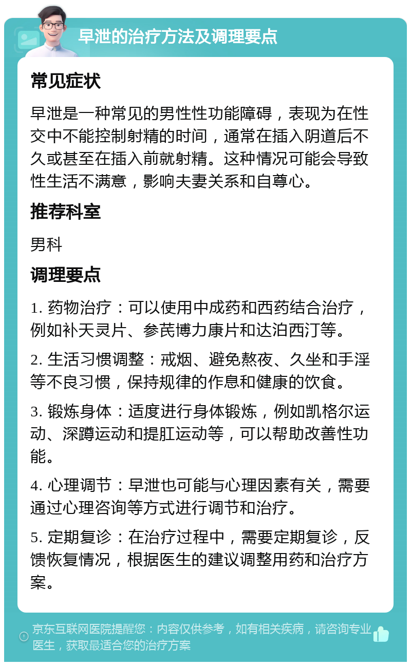 早泄的治疗方法及调理要点 常见症状 早泄是一种常见的男性性功能障碍，表现为在性交中不能控制射精的时间，通常在插入阴道后不久或甚至在插入前就射精。这种情况可能会导致性生活不满意，影响夫妻关系和自尊心。 推荐科室 男科 调理要点 1. 药物治疗：可以使用中成药和西药结合治疗，例如补天灵片、参芪博力康片和达泊西汀等。 2. 生活习惯调整：戒烟、避免熬夜、久坐和手淫等不良习惯，保持规律的作息和健康的饮食。 3. 锻炼身体：适度进行身体锻炼，例如凯格尔运动、深蹲运动和提肛运动等，可以帮助改善性功能。 4. 心理调节：早泄也可能与心理因素有关，需要通过心理咨询等方式进行调节和治疗。 5. 定期复诊：在治疗过程中，需要定期复诊，反馈恢复情况，根据医生的建议调整用药和治疗方案。