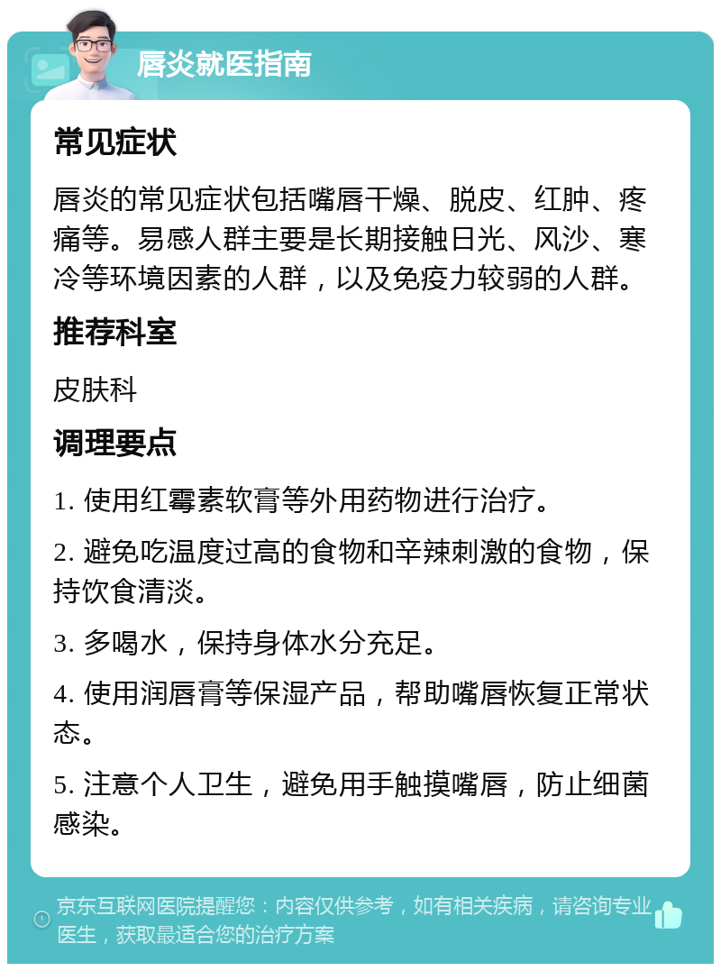 唇炎就医指南 常见症状 唇炎的常见症状包括嘴唇干燥、脱皮、红肿、疼痛等。易感人群主要是长期接触日光、风沙、寒冷等环境因素的人群，以及免疫力较弱的人群。 推荐科室 皮肤科 调理要点 1. 使用红霉素软膏等外用药物进行治疗。 2. 避免吃温度过高的食物和辛辣刺激的食物，保持饮食清淡。 3. 多喝水，保持身体水分充足。 4. 使用润唇膏等保湿产品，帮助嘴唇恢复正常状态。 5. 注意个人卫生，避免用手触摸嘴唇，防止细菌感染。