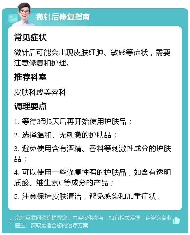 微针后修复指南 常见症状 微针后可能会出现皮肤红肿、敏感等症状，需要注意修复和护理。 推荐科室 皮肤科或美容科 调理要点 1. 等待3到5天后再开始使用护肤品； 2. 选择温和、无刺激的护肤品； 3. 避免使用含有酒精、香料等刺激性成分的护肤品； 4. 可以使用一些修复性强的护肤品，如含有透明质酸、维生素C等成分的产品； 5. 注意保持皮肤清洁，避免感染和加重症状。