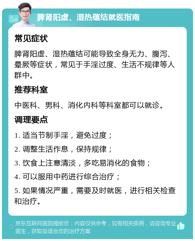 脾肾阳虚、湿热蕴结就医指南 常见症状 脾肾阳虚、湿热蕴结可能导致全身无力、腹泻、晕厥等症状，常见于手淫过度、生活不规律等人群中。 推荐科室 中医科、男科、消化内科等科室都可以就诊。 调理要点 1. 适当节制手淫，避免过度； 2. 调整生活作息，保持规律； 3. 饮食上注意清淡，多吃易消化的食物； 4. 可以服用中药进行综合治疗； 5. 如果情况严重，需要及时就医，进行相关检查和治疗。