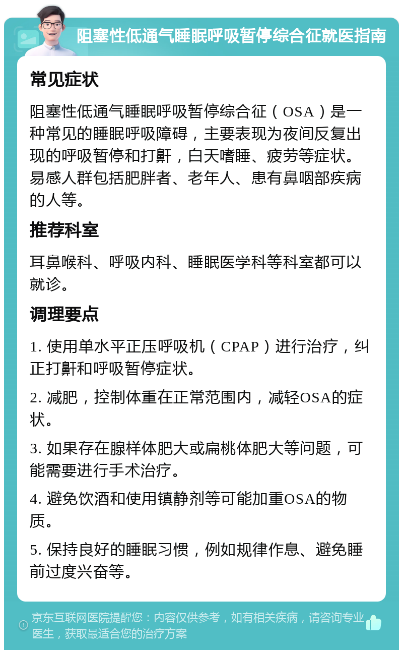 阻塞性低通气睡眠呼吸暂停综合征就医指南 常见症状 阻塞性低通气睡眠呼吸暂停综合征（OSA）是一种常见的睡眠呼吸障碍，主要表现为夜间反复出现的呼吸暂停和打鼾，白天嗜睡、疲劳等症状。易感人群包括肥胖者、老年人、患有鼻咽部疾病的人等。 推荐科室 耳鼻喉科、呼吸内科、睡眠医学科等科室都可以就诊。 调理要点 1. 使用单水平正压呼吸机（CPAP）进行治疗，纠正打鼾和呼吸暂停症状。 2. 减肥，控制体重在正常范围内，减轻OSA的症状。 3. 如果存在腺样体肥大或扁桃体肥大等问题，可能需要进行手术治疗。 4. 避免饮酒和使用镇静剂等可能加重OSA的物质。 5. 保持良好的睡眠习惯，例如规律作息、避免睡前过度兴奋等。