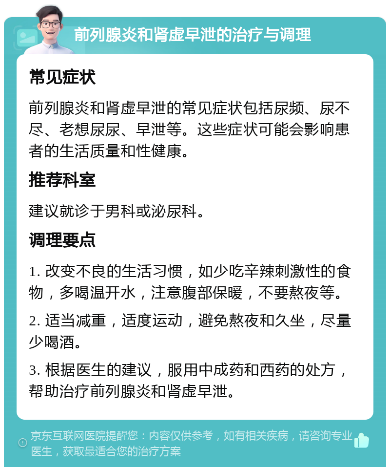 前列腺炎和肾虚早泄的治疗与调理 常见症状 前列腺炎和肾虚早泄的常见症状包括尿频、尿不尽、老想尿尿、早泄等。这些症状可能会影响患者的生活质量和性健康。 推荐科室 建议就诊于男科或泌尿科。 调理要点 1. 改变不良的生活习惯，如少吃辛辣刺激性的食物，多喝温开水，注意腹部保暖，不要熬夜等。 2. 适当减重，适度运动，避免熬夜和久坐，尽量少喝酒。 3. 根据医生的建议，服用中成药和西药的处方，帮助治疗前列腺炎和肾虚早泄。