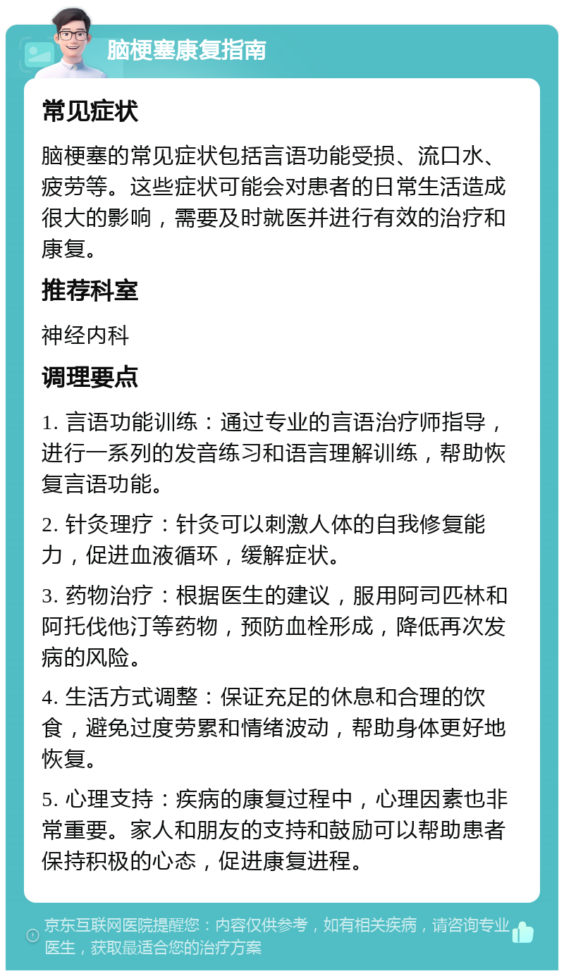 脑梗塞康复指南 常见症状 脑梗塞的常见症状包括言语功能受损、流口水、疲劳等。这些症状可能会对患者的日常生活造成很大的影响，需要及时就医并进行有效的治疗和康复。 推荐科室 神经内科 调理要点 1. 言语功能训练：通过专业的言语治疗师指导，进行一系列的发音练习和语言理解训练，帮助恢复言语功能。 2. 针灸理疗：针灸可以刺激人体的自我修复能力，促进血液循环，缓解症状。 3. 药物治疗：根据医生的建议，服用阿司匹林和阿托伐他汀等药物，预防血栓形成，降低再次发病的风险。 4. 生活方式调整：保证充足的休息和合理的饮食，避免过度劳累和情绪波动，帮助身体更好地恢复。 5. 心理支持：疾病的康复过程中，心理因素也非常重要。家人和朋友的支持和鼓励可以帮助患者保持积极的心态，促进康复进程。