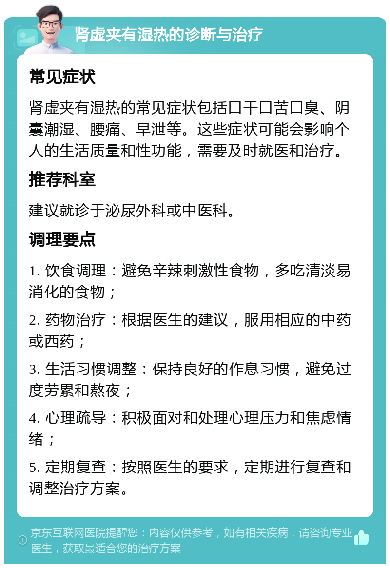 肾虚夹有湿热的诊断与治疗 常见症状 肾虚夹有湿热的常见症状包括口干口苦口臭、阴囊潮湿、腰痛、早泄等。这些症状可能会影响个人的生活质量和性功能，需要及时就医和治疗。 推荐科室 建议就诊于泌尿外科或中医科。 调理要点 1. 饮食调理：避免辛辣刺激性食物，多吃清淡易消化的食物； 2. 药物治疗：根据医生的建议，服用相应的中药或西药； 3. 生活习惯调整：保持良好的作息习惯，避免过度劳累和熬夜； 4. 心理疏导：积极面对和处理心理压力和焦虑情绪； 5. 定期复查：按照医生的要求，定期进行复查和调整治疗方案。