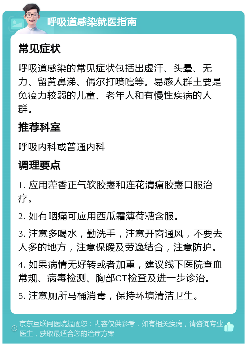 呼吸道感染就医指南 常见症状 呼吸道感染的常见症状包括出虚汗、头晕、无力、留黄鼻涕、偶尔打喷嚏等。易感人群主要是免疫力较弱的儿童、老年人和有慢性疾病的人群。 推荐科室 呼吸内科或普通内科 调理要点 1. 应用藿香正气软胶囊和连花清瘟胶囊口服治疗。 2. 如有咽痛可应用西瓜霜薄荷糖含服。 3. 注意多喝水，勤洗手，注意开窗通风，不要去人多的地方，注意保暖及劳逸结合，注意防护。 4. 如果病情无好转或者加重，建议线下医院查血常规、病毒检测、胸部CT检查及进一步诊治。 5. 注意厕所马桶消毒，保持环境清洁卫生。