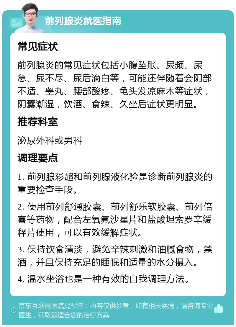 前列腺炎就医指南 常见症状 前列腺炎的常见症状包括小腹坠胀、尿频、尿急、尿不尽、尿后滴白等，可能还伴随着会阴部不适、睾丸、腰部酸疼、龟头发凉麻木等症状，阴囊潮湿，饮酒、食辣、久坐后症状更明显。 推荐科室 泌尿外科或男科 调理要点 1. 前列腺彩超和前列腺液化验是诊断前列腺炎的重要检查手段。 2. 使用前列舒通胶囊、前列舒乐软胶囊、前列倍喜等药物，配合左氧氟沙星片和盐酸坦索罗辛缓释片使用，可以有效缓解症状。 3. 保持饮食清淡，避免辛辣刺激和油腻食物，禁酒，并且保持充足的睡眠和适量的水分摄入。 4. 温水坐浴也是一种有效的自我调理方法。