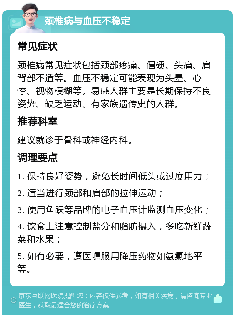 颈椎病与血压不稳定 常见症状 颈椎病常见症状包括颈部疼痛、僵硬、头痛、肩背部不适等。血压不稳定可能表现为头晕、心悸、视物模糊等。易感人群主要是长期保持不良姿势、缺乏运动、有家族遗传史的人群。 推荐科室 建议就诊于骨科或神经内科。 调理要点 1. 保持良好姿势，避免长时间低头或过度用力； 2. 适当进行颈部和肩部的拉伸运动； 3. 使用鱼跃等品牌的电子血压计监测血压变化； 4. 饮食上注意控制盐分和脂肪摄入，多吃新鲜蔬菜和水果； 5. 如有必要，遵医嘱服用降压药物如氨氯地平等。