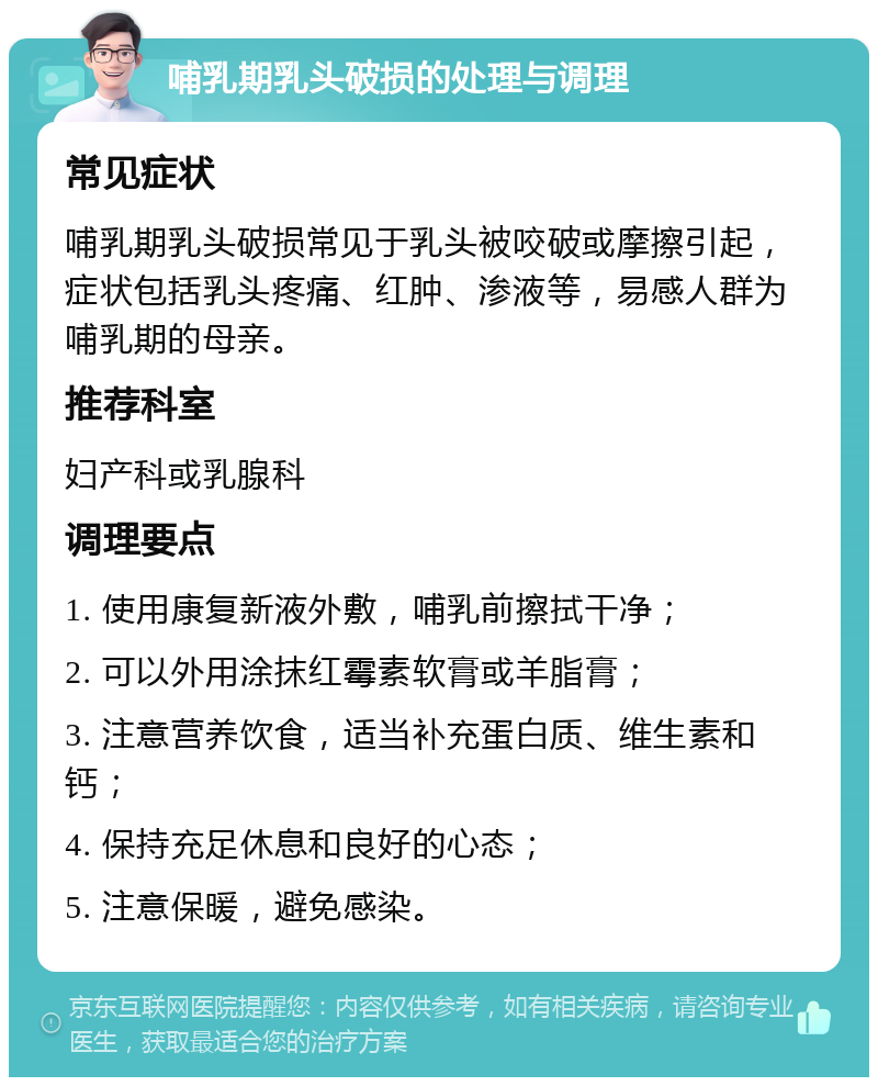 哺乳期乳头破损的处理与调理 常见症状 哺乳期乳头破损常见于乳头被咬破或摩擦引起，症状包括乳头疼痛、红肿、渗液等，易感人群为哺乳期的母亲。 推荐科室 妇产科或乳腺科 调理要点 1. 使用康复新液外敷，哺乳前擦拭干净； 2. 可以外用涂抹红霉素软膏或羊脂膏； 3. 注意营养饮食，适当补充蛋白质、维生素和钙； 4. 保持充足休息和良好的心态； 5. 注意保暖，避免感染。