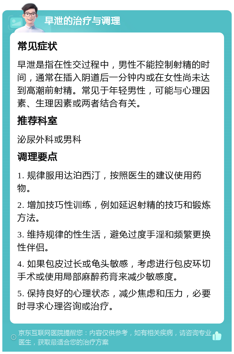 早泄的治疗与调理 常见症状 早泄是指在性交过程中，男性不能控制射精的时间，通常在插入阴道后一分钟内或在女性尚未达到高潮前射精。常见于年轻男性，可能与心理因素、生理因素或两者结合有关。 推荐科室 泌尿外科或男科 调理要点 1. 规律服用达泊西汀，按照医生的建议使用药物。 2. 增加技巧性训练，例如延迟射精的技巧和锻炼方法。 3. 维持规律的性生活，避免过度手淫和频繁更换性伴侣。 4. 如果包皮过长或龟头敏感，考虑进行包皮环切手术或使用局部麻醉药膏来减少敏感度。 5. 保持良好的心理状态，减少焦虑和压力，必要时寻求心理咨询或治疗。