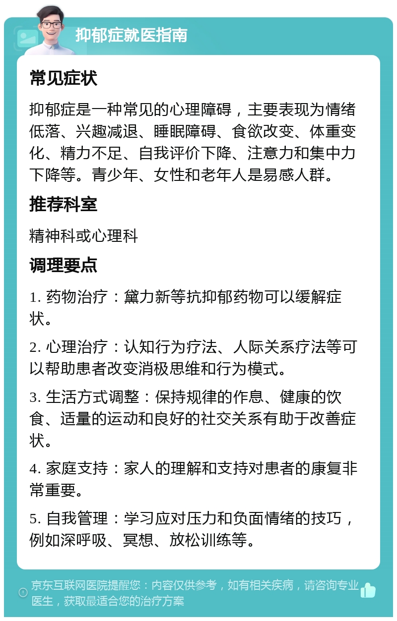 抑郁症就医指南 常见症状 抑郁症是一种常见的心理障碍，主要表现为情绪低落、兴趣减退、睡眠障碍、食欲改变、体重变化、精力不足、自我评价下降、注意力和集中力下降等。青少年、女性和老年人是易感人群。 推荐科室 精神科或心理科 调理要点 1. 药物治疗：黛力新等抗抑郁药物可以缓解症状。 2. 心理治疗：认知行为疗法、人际关系疗法等可以帮助患者改变消极思维和行为模式。 3. 生活方式调整：保持规律的作息、健康的饮食、适量的运动和良好的社交关系有助于改善症状。 4. 家庭支持：家人的理解和支持对患者的康复非常重要。 5. 自我管理：学习应对压力和负面情绪的技巧，例如深呼吸、冥想、放松训练等。