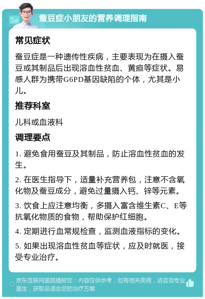 蚕豆症小朋友的营养调理指南 常见症状 蚕豆症是一种遗传性疾病，主要表现为在摄入蚕豆或其制品后出现溶血性贫血、黄疸等症状。易感人群为携带G6PD基因缺陷的个体，尤其是小儿。 推荐科室 儿科或血液科 调理要点 1. 避免食用蚕豆及其制品，防止溶血性贫血的发生。 2. 在医生指导下，适量补充营养包，注意不含氧化物及蚕豆成分，避免过量摄入钙、锌等元素。 3. 饮食上应注意均衡，多摄入富含维生素C、E等抗氧化物质的食物，帮助保护红细胞。 4. 定期进行血常规检查，监测血液指标的变化。 5. 如果出现溶血性贫血等症状，应及时就医，接受专业治疗。