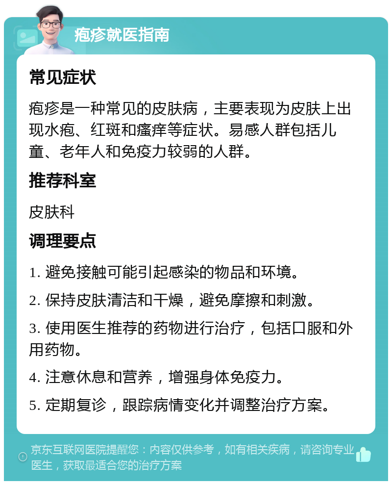 疱疹就医指南 常见症状 疱疹是一种常见的皮肤病，主要表现为皮肤上出现水疱、红斑和瘙痒等症状。易感人群包括儿童、老年人和免疫力较弱的人群。 推荐科室 皮肤科 调理要点 1. 避免接触可能引起感染的物品和环境。 2. 保持皮肤清洁和干燥，避免摩擦和刺激。 3. 使用医生推荐的药物进行治疗，包括口服和外用药物。 4. 注意休息和营养，增强身体免疫力。 5. 定期复诊，跟踪病情变化并调整治疗方案。