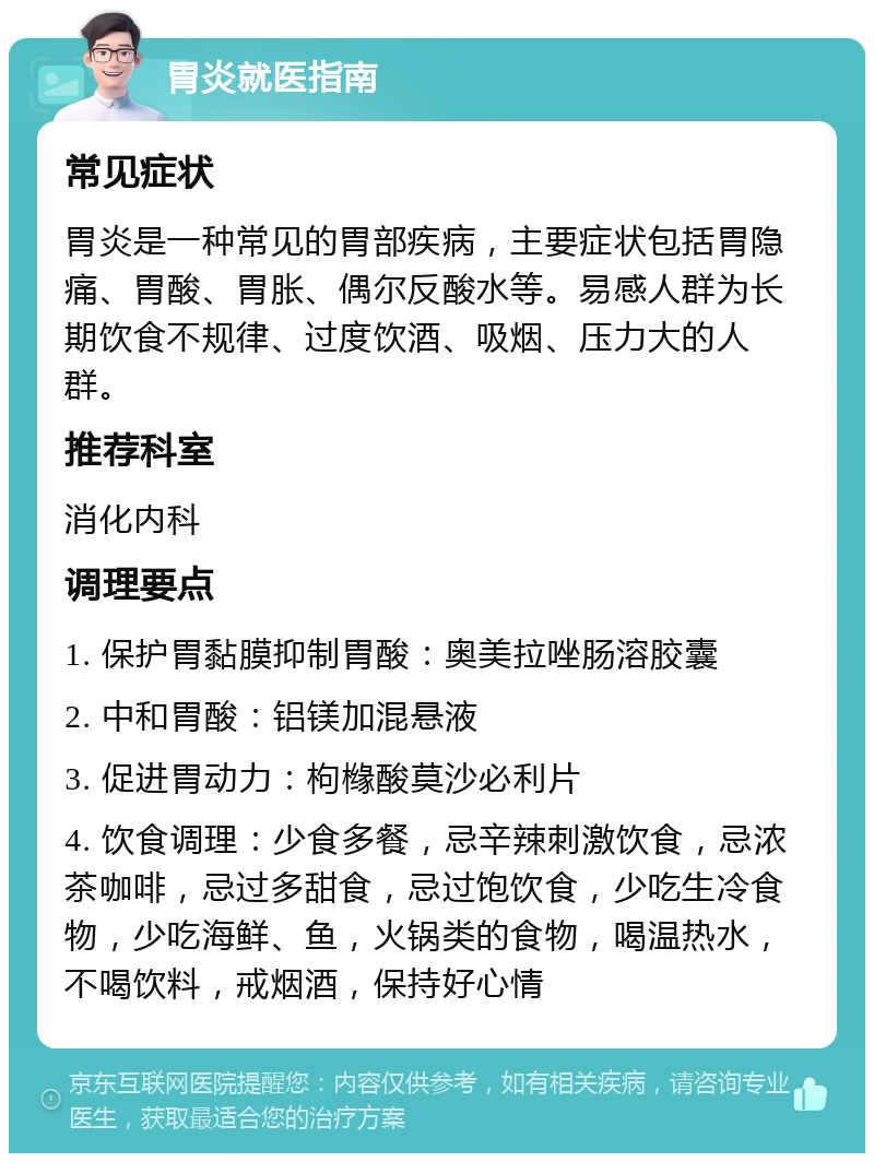 胃炎就医指南 常见症状 胃炎是一种常见的胃部疾病，主要症状包括胃隐痛、胃酸、胃胀、偶尔反酸水等。易感人群为长期饮食不规律、过度饮酒、吸烟、压力大的人群。 推荐科室 消化内科 调理要点 1. 保护胃黏膜抑制胃酸：奥美拉唑肠溶胶囊 2. 中和胃酸：铝镁加混悬液 3. 促进胃动力：枸橼酸莫沙必利片 4. 饮食调理：少食多餐，忌辛辣刺激饮食，忌浓茶咖啡，忌过多甜食，忌过饱饮食，少吃生冷食物，少吃海鲜、鱼，火锅类的食物，喝温热水，不喝饮料，戒烟酒，保持好心情