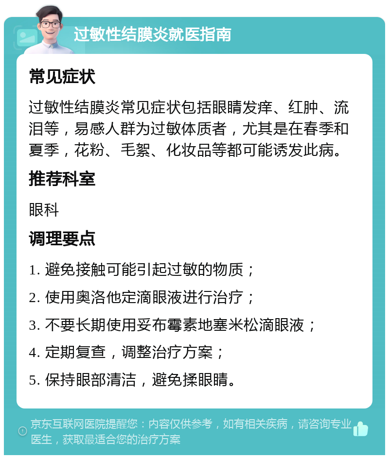 过敏性结膜炎就医指南 常见症状 过敏性结膜炎常见症状包括眼睛发痒、红肿、流泪等，易感人群为过敏体质者，尤其是在春季和夏季，花粉、毛絮、化妆品等都可能诱发此病。 推荐科室 眼科 调理要点 1. 避免接触可能引起过敏的物质； 2. 使用奥洛他定滴眼液进行治疗； 3. 不要长期使用妥布霉素地塞米松滴眼液； 4. 定期复查，调整治疗方案； 5. 保持眼部清洁，避免揉眼睛。