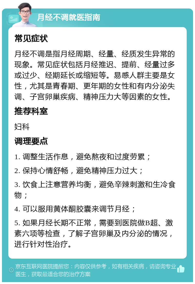 月经不调就医指南 常见症状 月经不调是指月经周期、经量、经质发生异常的现象。常见症状包括月经推迟、提前、经量过多或过少、经期延长或缩短等。易感人群主要是女性，尤其是青春期、更年期的女性和有内分泌失调、子宫卵巢疾病、精神压力大等因素的女性。 推荐科室 妇科 调理要点 1. 调整生活作息，避免熬夜和过度劳累； 2. 保持心情舒畅，避免精神压力过大； 3. 饮食上注意营养均衡，避免辛辣刺激和生冷食物； 4. 可以服用黄体酮胶囊来调节月经； 5. 如果月经长期不正常，需要到医院做B超、激素六项等检查，了解子宫卵巢及内分泌的情况，进行针对性治疗。