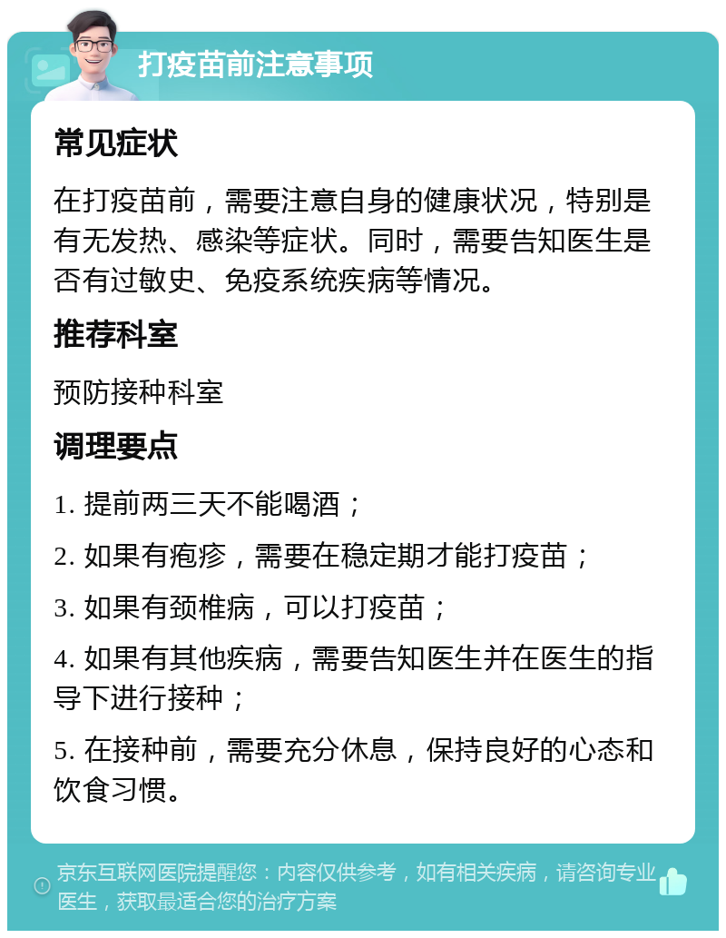 打疫苗前注意事项 常见症状 在打疫苗前，需要注意自身的健康状况，特别是有无发热、感染等症状。同时，需要告知医生是否有过敏史、免疫系统疾病等情况。 推荐科室 预防接种科室 调理要点 1. 提前两三天不能喝酒； 2. 如果有疱疹，需要在稳定期才能打疫苗； 3. 如果有颈椎病，可以打疫苗； 4. 如果有其他疾病，需要告知医生并在医生的指导下进行接种； 5. 在接种前，需要充分休息，保持良好的心态和饮食习惯。