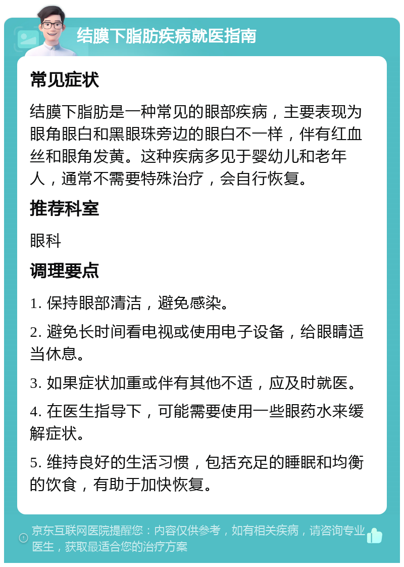 结膜下脂肪疾病就医指南 常见症状 结膜下脂肪是一种常见的眼部疾病，主要表现为眼角眼白和黑眼珠旁边的眼白不一样，伴有红血丝和眼角发黄。这种疾病多见于婴幼儿和老年人，通常不需要特殊治疗，会自行恢复。 推荐科室 眼科 调理要点 1. 保持眼部清洁，避免感染。 2. 避免长时间看电视或使用电子设备，给眼睛适当休息。 3. 如果症状加重或伴有其他不适，应及时就医。 4. 在医生指导下，可能需要使用一些眼药水来缓解症状。 5. 维持良好的生活习惯，包括充足的睡眠和均衡的饮食，有助于加快恢复。