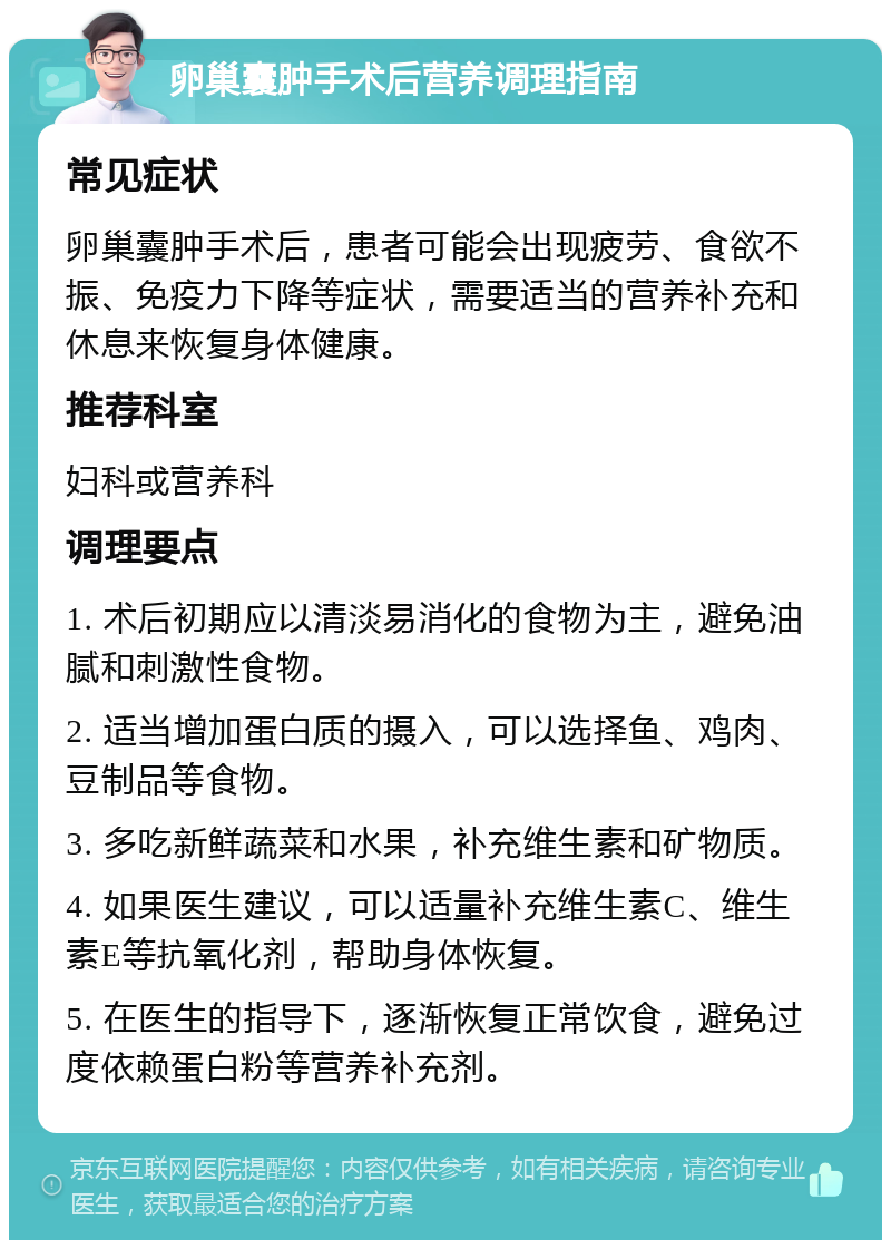 卵巢囊肿手术后营养调理指南 常见症状 卵巢囊肿手术后，患者可能会出现疲劳、食欲不振、免疫力下降等症状，需要适当的营养补充和休息来恢复身体健康。 推荐科室 妇科或营养科 调理要点 1. 术后初期应以清淡易消化的食物为主，避免油腻和刺激性食物。 2. 适当增加蛋白质的摄入，可以选择鱼、鸡肉、豆制品等食物。 3. 多吃新鲜蔬菜和水果，补充维生素和矿物质。 4. 如果医生建议，可以适量补充维生素C、维生素E等抗氧化剂，帮助身体恢复。 5. 在医生的指导下，逐渐恢复正常饮食，避免过度依赖蛋白粉等营养补充剂。