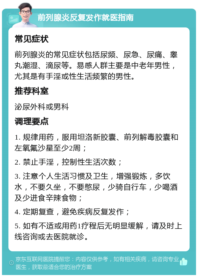 前列腺炎反复发作就医指南 常见症状 前列腺炎的常见症状包括尿频、尿急、尿痛、睾丸潮湿、滴尿等。易感人群主要是中老年男性，尤其是有手淫或性生活频繁的男性。 推荐科室 泌尿外科或男科 调理要点 1. 规律用药，服用坦洛新胶囊、前列解毒胶囊和左氧氟沙星至少2周； 2. 禁止手淫，控制性生活次数； 3. 注意个人生活习惯及卫生，增强锻炼，多饮水，不要久坐，不要憋尿，少骑自行车，少喝酒及少进食辛辣食物； 4. 定期复查，避免疾病反复发作； 5. 如有不适或用药1疗程后无明显缓解，请及时上线咨询或去医院就诊。