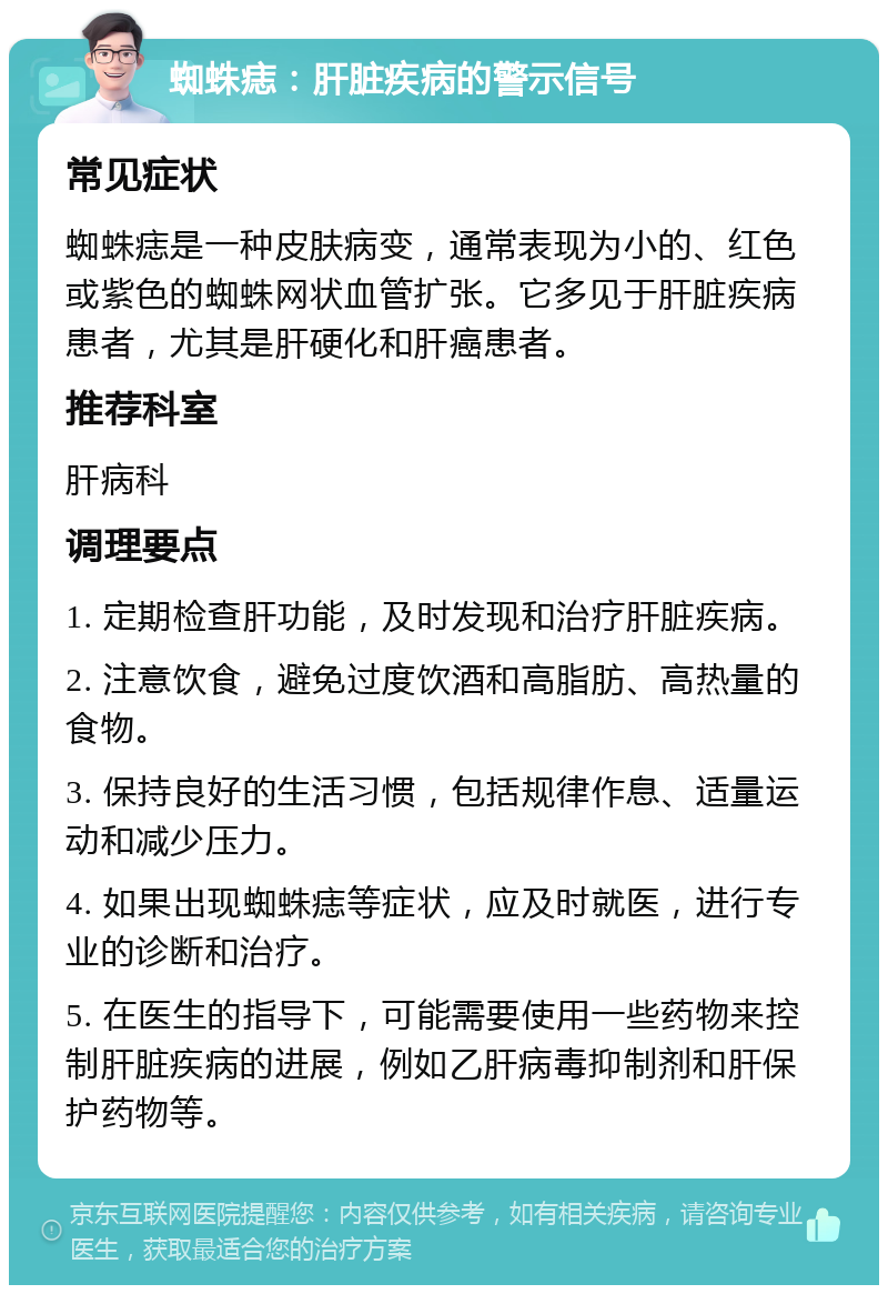 蜘蛛痣：肝脏疾病的警示信号 常见症状 蜘蛛痣是一种皮肤病变，通常表现为小的、红色或紫色的蜘蛛网状血管扩张。它多见于肝脏疾病患者，尤其是肝硬化和肝癌患者。 推荐科室 肝病科 调理要点 1. 定期检查肝功能，及时发现和治疗肝脏疾病。 2. 注意饮食，避免过度饮酒和高脂肪、高热量的食物。 3. 保持良好的生活习惯，包括规律作息、适量运动和减少压力。 4. 如果出现蜘蛛痣等症状，应及时就医，进行专业的诊断和治疗。 5. 在医生的指导下，可能需要使用一些药物来控制肝脏疾病的进展，例如乙肝病毒抑制剂和肝保护药物等。