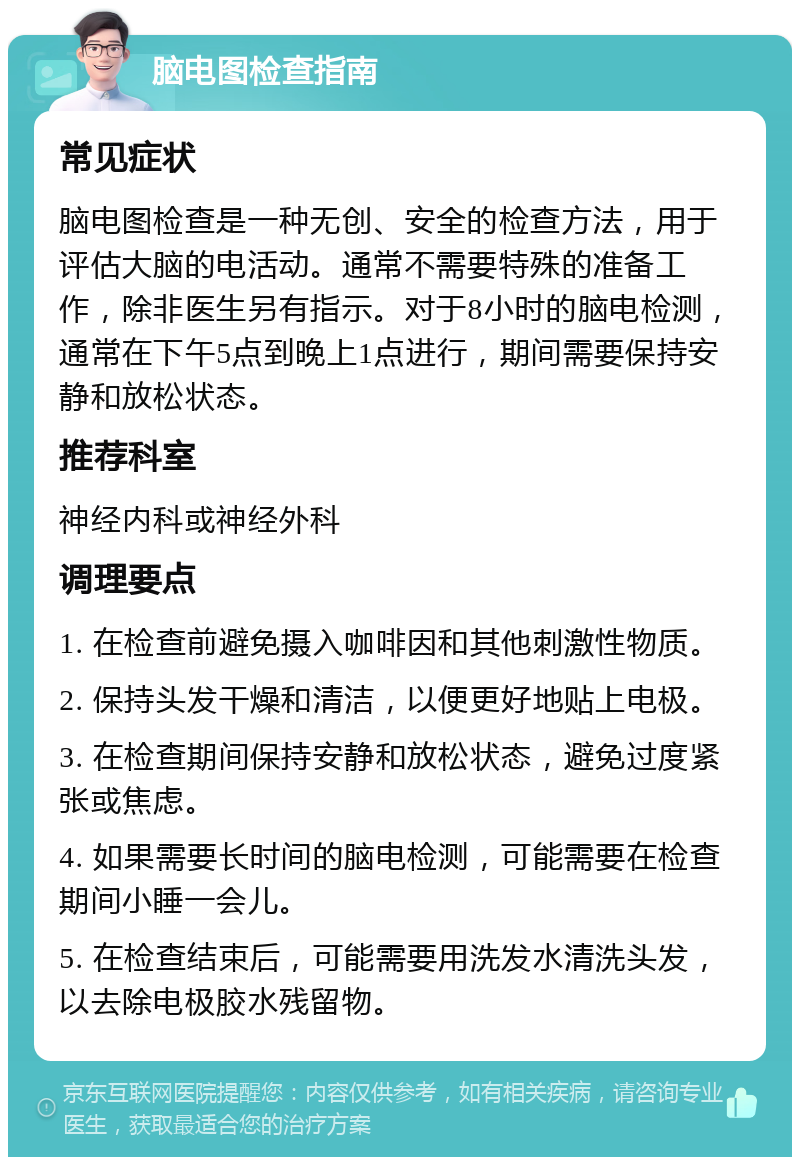 脑电图检查指南 常见症状 脑电图检查是一种无创、安全的检查方法，用于评估大脑的电活动。通常不需要特殊的准备工作，除非医生另有指示。对于8小时的脑电检测，通常在下午5点到晚上1点进行，期间需要保持安静和放松状态。 推荐科室 神经内科或神经外科 调理要点 1. 在检查前避免摄入咖啡因和其他刺激性物质。 2. 保持头发干燥和清洁，以便更好地贴上电极。 3. 在检查期间保持安静和放松状态，避免过度紧张或焦虑。 4. 如果需要长时间的脑电检测，可能需要在检查期间小睡一会儿。 5. 在检查结束后，可能需要用洗发水清洗头发，以去除电极胶水残留物。