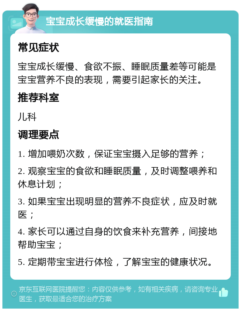 宝宝成长缓慢的就医指南 常见症状 宝宝成长缓慢、食欲不振、睡眠质量差等可能是宝宝营养不良的表现，需要引起家长的关注。 推荐科室 儿科 调理要点 1. 增加喂奶次数，保证宝宝摄入足够的营养； 2. 观察宝宝的食欲和睡眠质量，及时调整喂养和休息计划； 3. 如果宝宝出现明显的营养不良症状，应及时就医； 4. 家长可以通过自身的饮食来补充营养，间接地帮助宝宝； 5. 定期带宝宝进行体检，了解宝宝的健康状况。