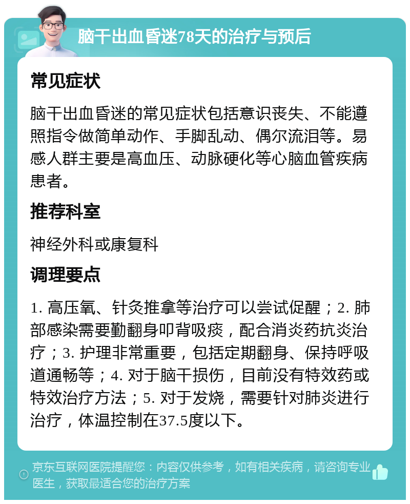 脑干出血昏迷78天的治疗与预后 常见症状 脑干出血昏迷的常见症状包括意识丧失、不能遵照指令做简单动作、手脚乱动、偶尔流泪等。易感人群主要是高血压、动脉硬化等心脑血管疾病患者。 推荐科室 神经外科或康复科 调理要点 1. 高压氧、针灸推拿等治疗可以尝试促醒；2. 肺部感染需要勤翻身叩背吸痰，配合消炎药抗炎治疗；3. 护理非常重要，包括定期翻身、保持呼吸道通畅等；4. 对于脑干损伤，目前没有特效药或特效治疗方法；5. 对于发烧，需要针对肺炎进行治疗，体温控制在37.5度以下。