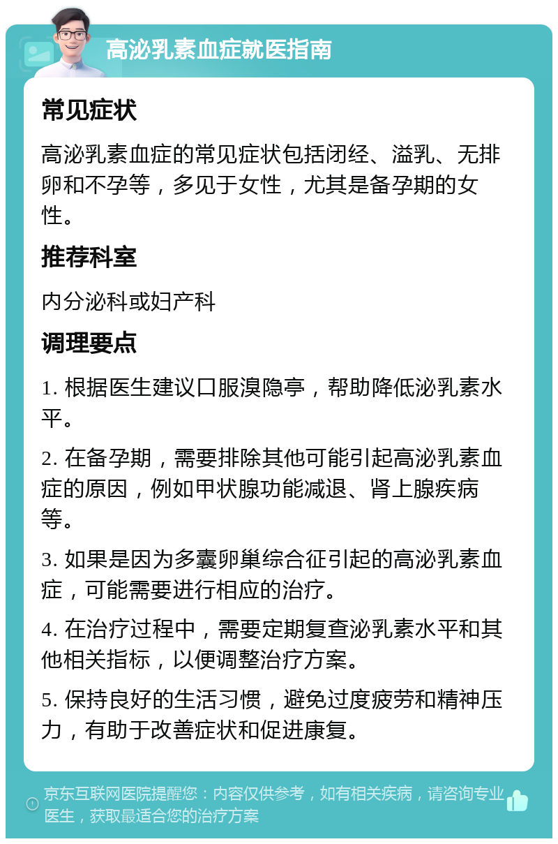 高泌乳素血症就医指南 常见症状 高泌乳素血症的常见症状包括闭经、溢乳、无排卵和不孕等，多见于女性，尤其是备孕期的女性。 推荐科室 内分泌科或妇产科 调理要点 1. 根据医生建议口服溴隐亭，帮助降低泌乳素水平。 2. 在备孕期，需要排除其他可能引起高泌乳素血症的原因，例如甲状腺功能减退、肾上腺疾病等。 3. 如果是因为多囊卵巢综合征引起的高泌乳素血症，可能需要进行相应的治疗。 4. 在治疗过程中，需要定期复查泌乳素水平和其他相关指标，以便调整治疗方案。 5. 保持良好的生活习惯，避免过度疲劳和精神压力，有助于改善症状和促进康复。