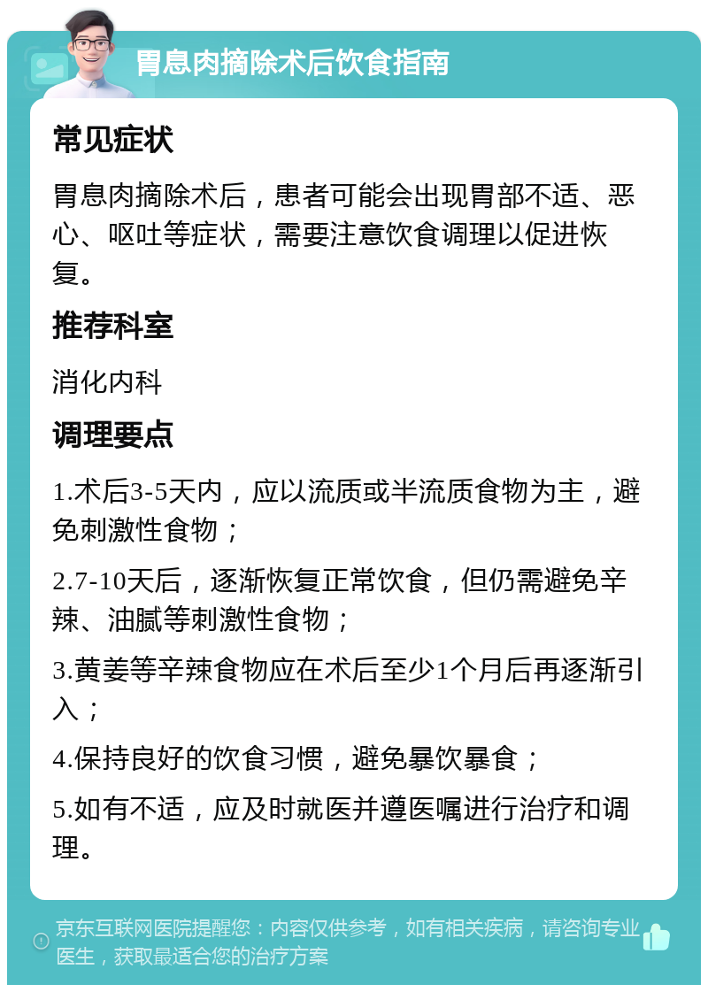 胃息肉摘除术后饮食指南 常见症状 胃息肉摘除术后，患者可能会出现胃部不适、恶心、呕吐等症状，需要注意饮食调理以促进恢复。 推荐科室 消化内科 调理要点 1.术后3-5天内，应以流质或半流质食物为主，避免刺激性食物； 2.7-10天后，逐渐恢复正常饮食，但仍需避免辛辣、油腻等刺激性食物； 3.黄姜等辛辣食物应在术后至少1个月后再逐渐引入； 4.保持良好的饮食习惯，避免暴饮暴食； 5.如有不适，应及时就医并遵医嘱进行治疗和调理。